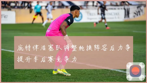 底特律活塞队调整轮换阵容后力争提升季后赛竞争力