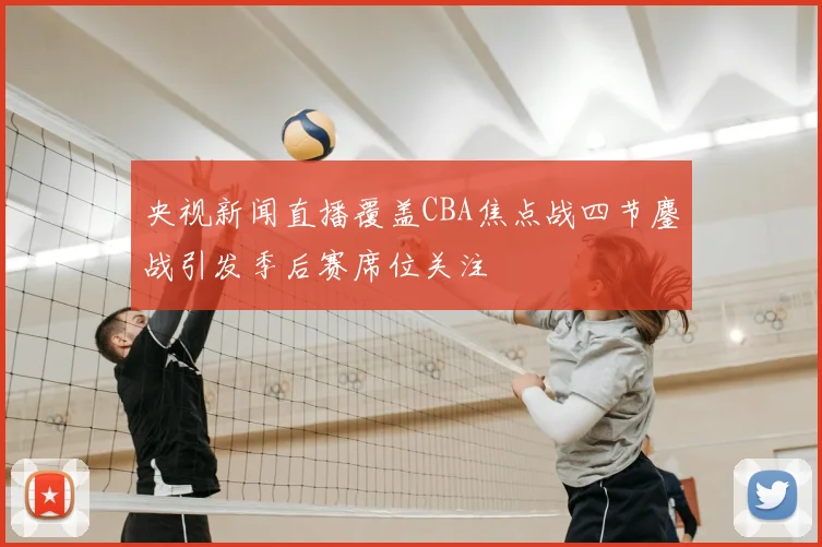 央视新闻直播覆盖CBA焦点战四节鏖战引发季后赛席位关注