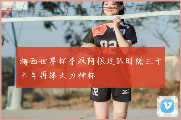 梅西世界杯夺冠阿根廷队时隔三十六年再捧大力神杯