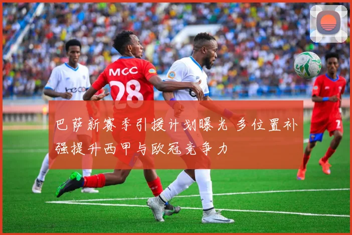 巴萨新赛季引援计划曝光 多位置补强提升西甲与欧冠竞争力