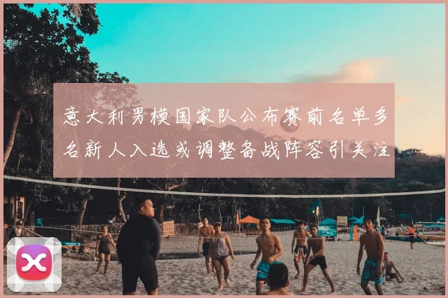 意大利男模国家队公布赛前名单多名新人入选或调整备战阵容引关注
