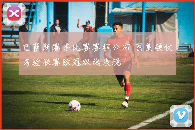 巴萨新赛季比赛赛程公布 密集硬仗考验联赛欧冠双线表现