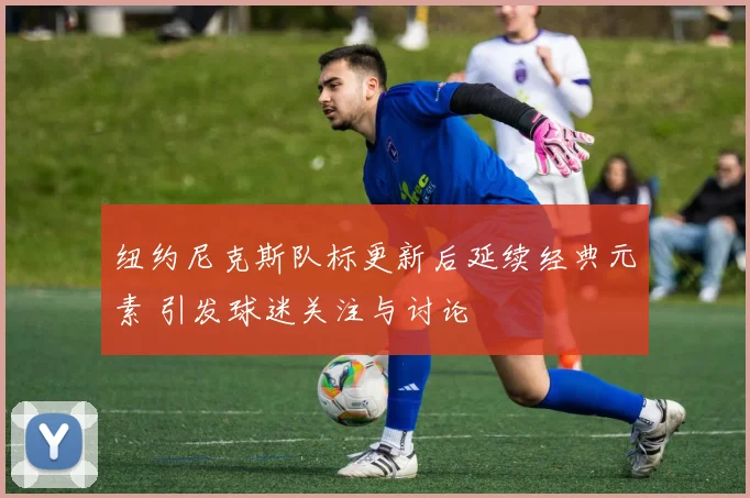 纽约尼克斯队标更新后延续经典元素 引发球迷关注与讨论