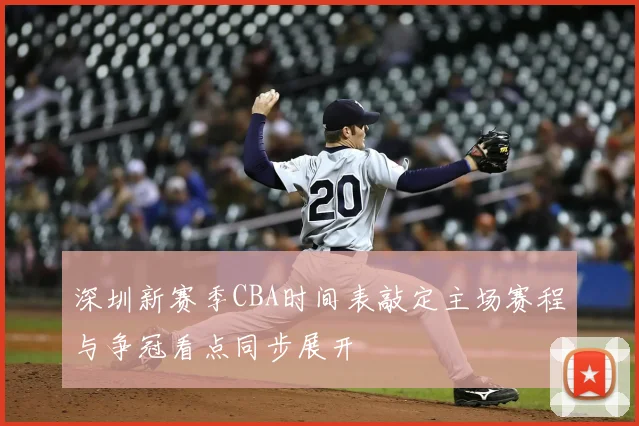 深圳新赛季CBA时间表敲定主场赛程与争冠看点同步展开