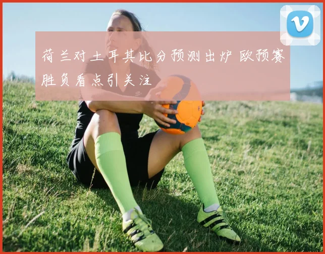 荷兰对土耳其比分预测出炉 欧预赛胜负看点引关注