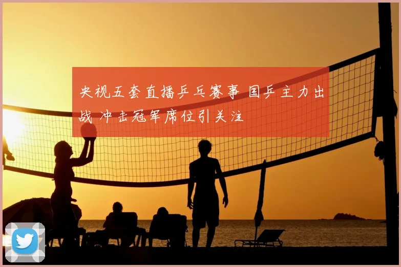 央视五套直播乒乓赛事 国乒主力出战 冲击冠军席位引关注