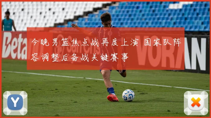 今晚男篮焦点战再度上演 国家队阵容调整后备战关键赛事