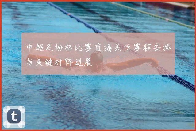 中超足协杯比赛直播关注赛程安排与关键对阵进展