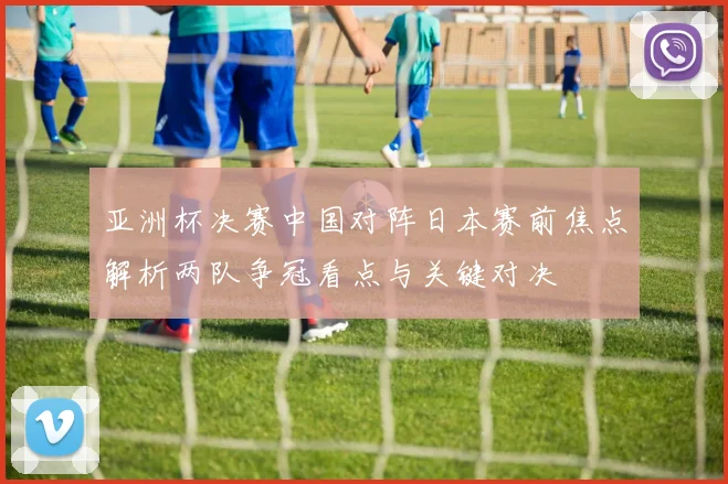亚洲杯决赛中国对阵日本赛前焦点解析两队争冠看点与关键对决