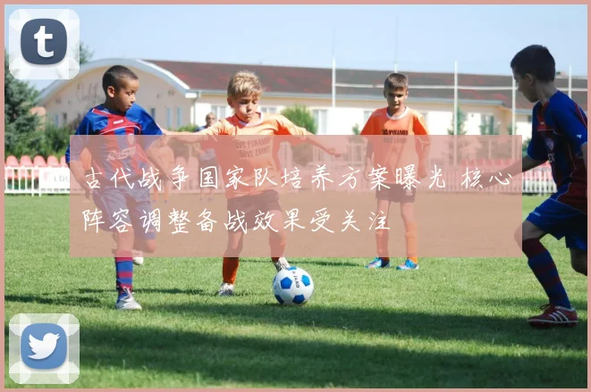 古代战争国家队培养方案曝光 核心阵容调整备战效果受关注