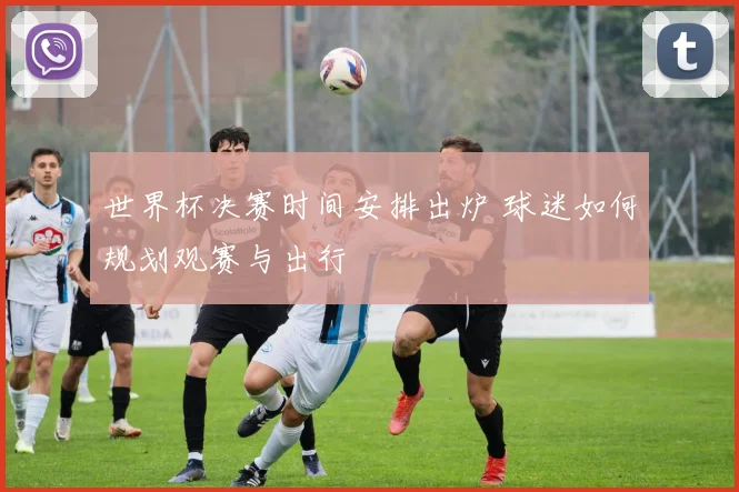 世界杯决赛时间安排出炉 球迷如何规划观赛与出行