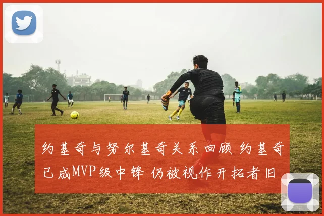 约基奇与努尔基奇关系回顾 约基奇已成MVP级中锋 仍被视作开拓者旧将对手焦点