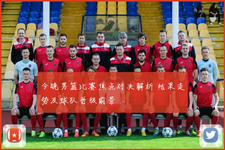 今晚男篮比赛焦点对决解析 结果走势及球队晋级前景