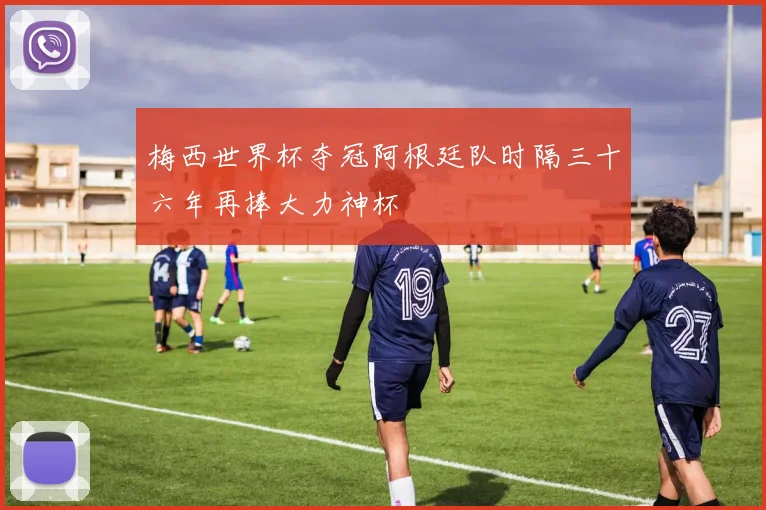 梅西世界杯夺冠阿根廷队时隔三十六年再捧大力神杯
