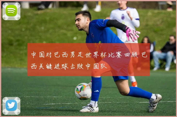 中国对巴西男足世界杯比赛回顾 巴西关键进球击败中国队