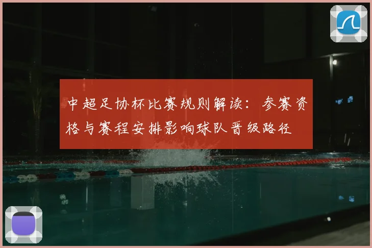 中超足协杯比赛规则解读：参赛资格与赛程安排影响球队晋级路径