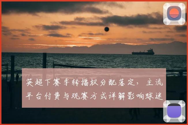 英超下赛季转播权分配落定，主流平台付费与观赛方式详解影响球迷选择