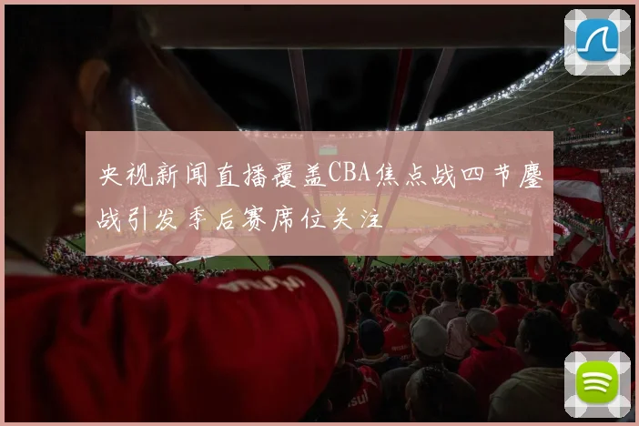 央视新闻直播覆盖CBA焦点战四节鏖战引发季后赛席位关注