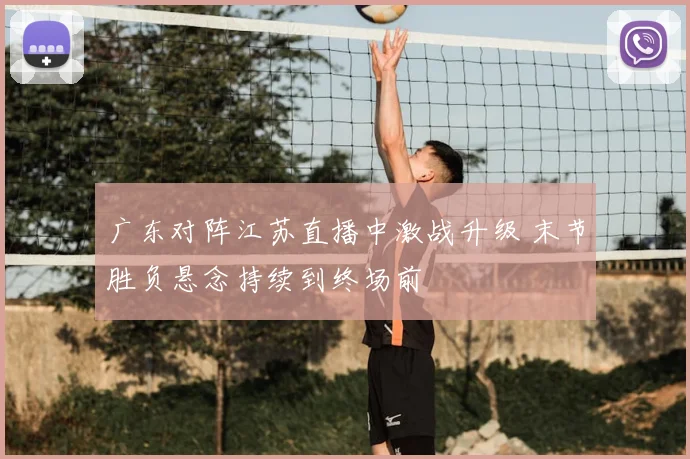 广东对阵江苏直播中激战升级 末节胜负悬念持续到终场前
