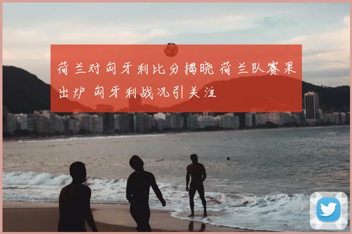 荷兰对匈牙利比分揭晓 荷兰队赛果出炉 匈牙利战况引关注
