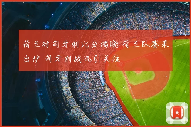 荷兰对匈牙利比分揭晓 荷兰队赛果出炉 匈牙利战况引关注
