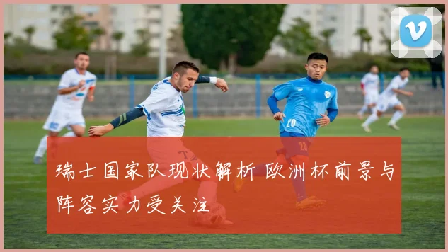 瑞士国家队现状解析 欧洲杯前景与阵容实力受关注