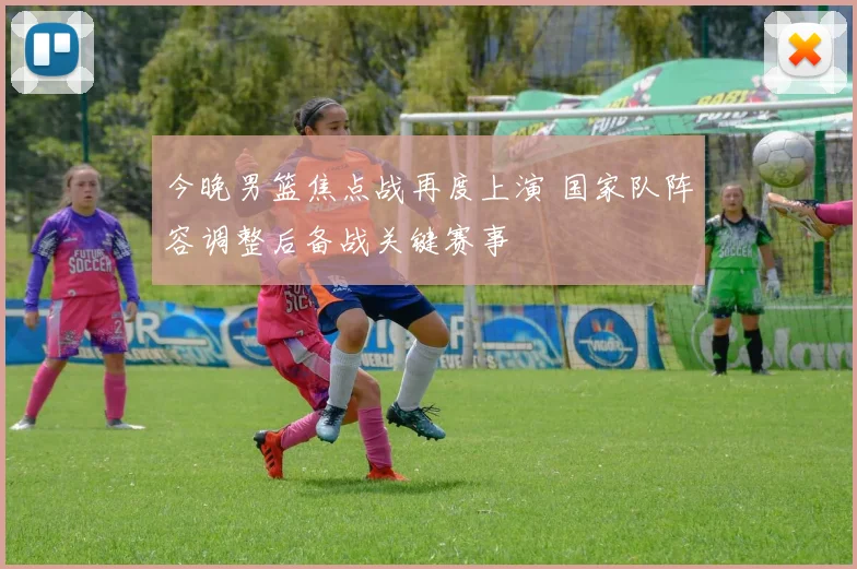 今晚男篮焦点战再度上演 国家队阵容调整后备战关键赛事