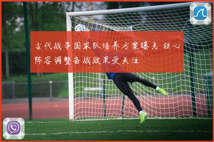 古代战争国家队培养方案曝光 核心阵容调整备战效果受关注