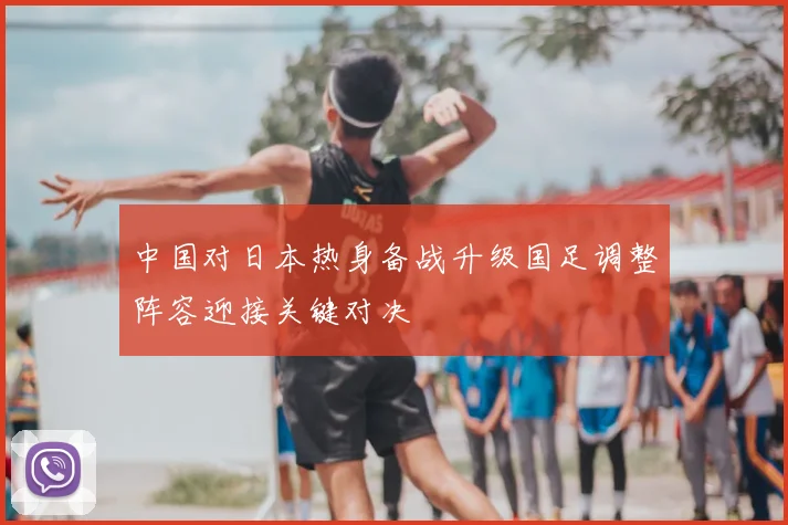 中国对日本热身备战升级国足调整阵容迎接关键对决