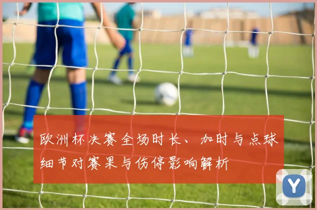 欧洲杯决赛全场时长、加时与点球细节对赛果与伤停影响解析