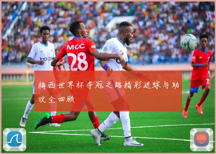 梅西世界杯夺冠之路精彩进球与助攻全回顾