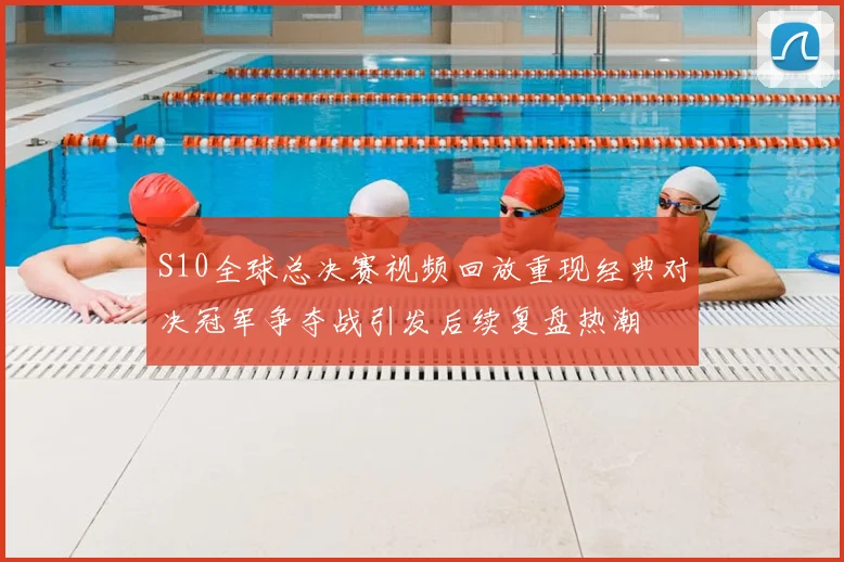 S10全球总决赛视频回放重现经典对决冠军争夺战引发后续复盘热潮