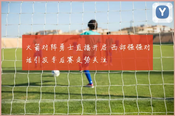 火箭对阵勇士直播开启 西部强强对话引发季后赛走势关注