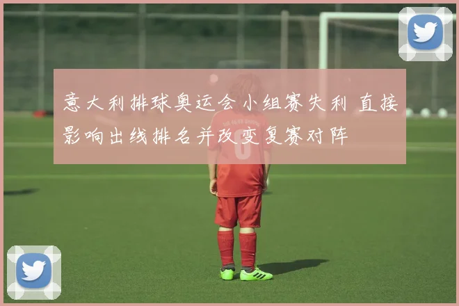 意大利排球奥运会小组赛失利 直接影响出线排名并改变复赛对阵