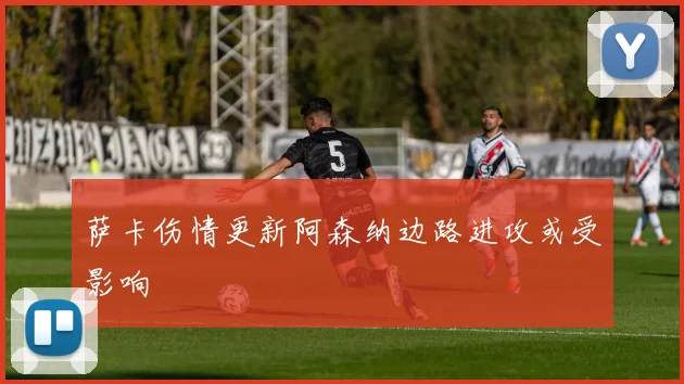 萨卡伤情更新阿森纳边路进攻或受影响