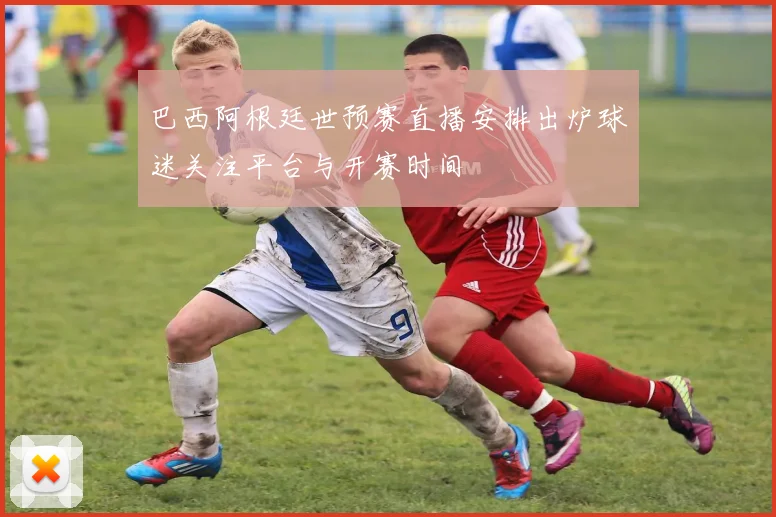 巴西阿根廷世预赛直播安排出炉球迷关注平台与开赛时间