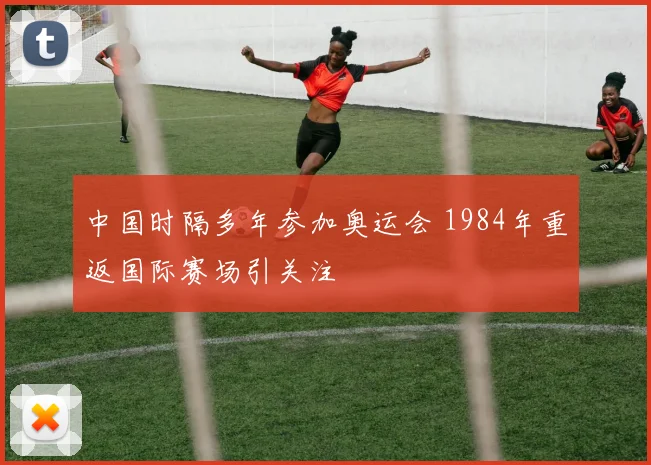 中国时隔多年参加奥运会 1984年重返国际赛场引关注