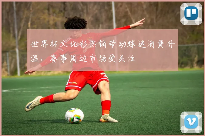 世界杯文化衫热销带动球迷消费升温，赛事周边市场受关注